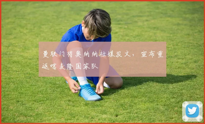曼联门将奥纳纳社媒发文，宣布重返喀麦隆国家队