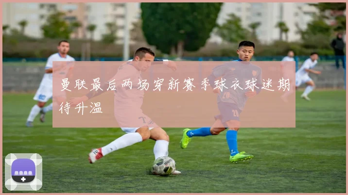 曼联最后两场穿新赛季球衣球迷期待升温
