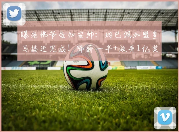 曝老佛爷告知安帅：姆巴佩加盟皇马接近完成！降薪一半+放弃1亿奖金
