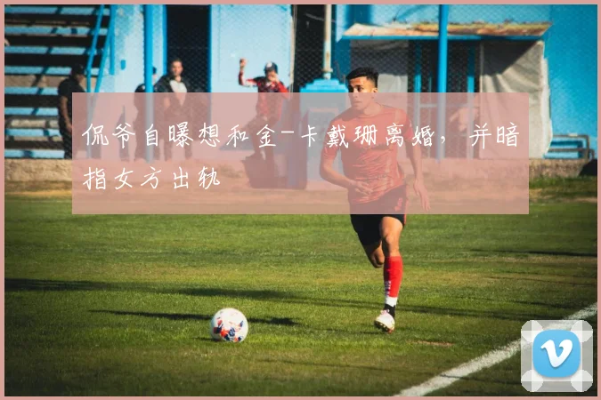 侃爷自曝想和金-卡戴珊离婚，并暗指女方出轨