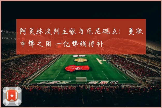 阿莫林谈判主张与范尼观点：曼联中锋之困 一亿锋线待补