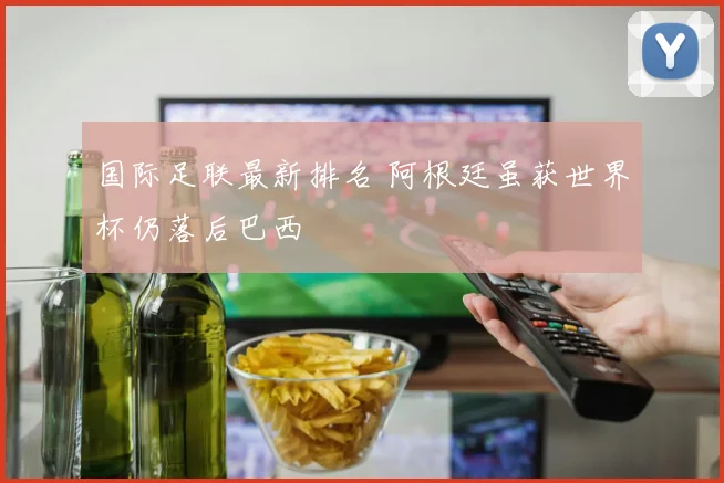国际足联最新排名 阿根廷虽获世界杯仍落后巴西