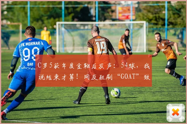 C罗5获年度金靴后发声：54球，我说结束才算！网友狂刷“GOAT”致敬