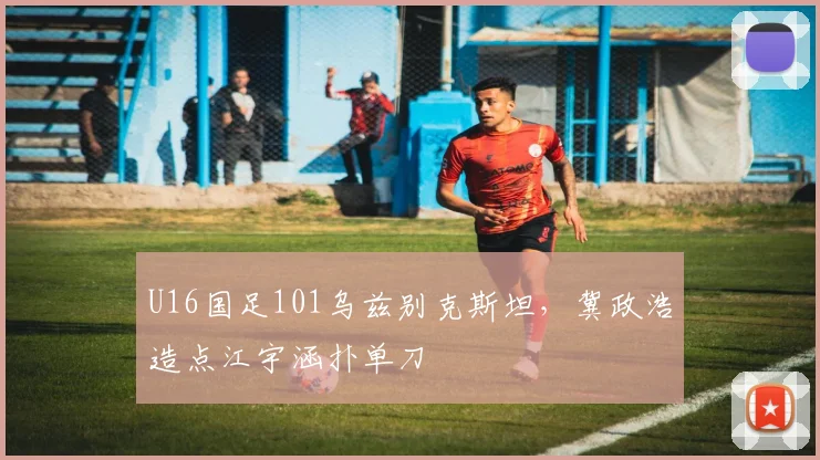 U16国足101乌兹别克斯坦，冀政浩造点江宇涵扑单刀