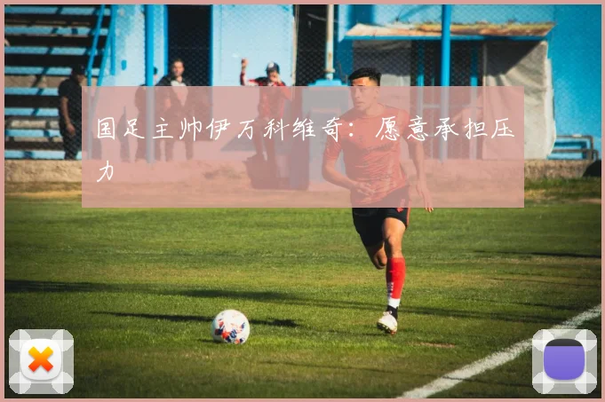国足主帅伊万科维奇：愿意承担压力
