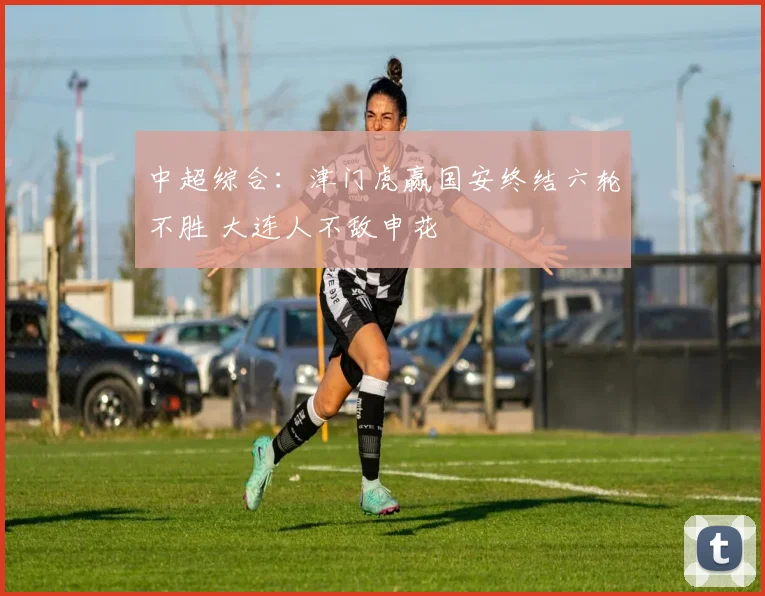 中超综合：津门虎赢国安终结六轮不胜 大连人不敌申花
