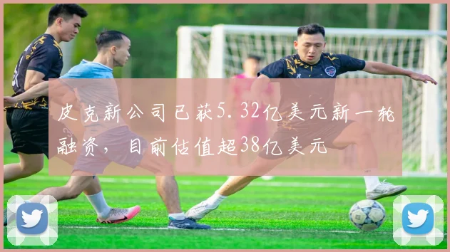皮克新公司已获5.32亿美元新一轮融资，目前估值超38亿美元